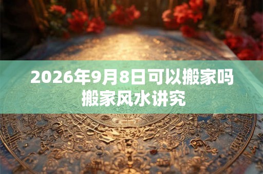 2026年9月8日可以搬家吗 搬家风水讲究