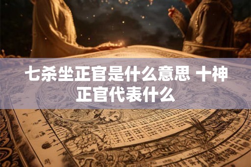 七杀坐正官是什么意思 十神正官代表什么 七杀坐正官是什么意思 十神正官代表什么