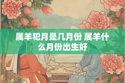 属羊犯月是几月份 属羊什么月份出生好 属羊犯月是几月份 属羊什么月份出生好