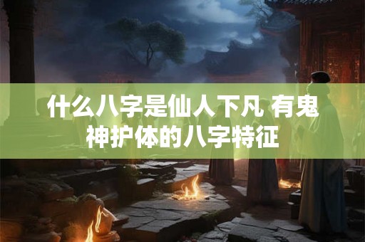 什么八字是仙人下凡 有鬼神护体的八字特征 什么八字是仙人下凡 有鬼神护体的八字特征