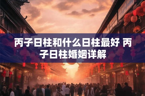 丙子日柱和什么日柱最好 丙子日柱婚姻详解 丙子日柱和什么日柱最好 丙子日柱婚姻详解