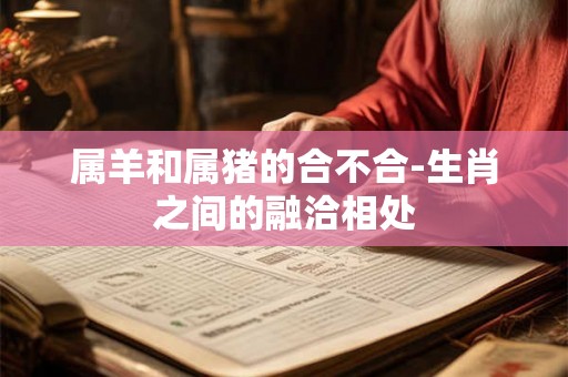 属羊和属猪的合不合-生肖之间的融洽相处 属羊和属猪的合不合-生肖之间的融洽相处