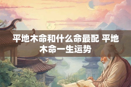 平地木命和什么命最配 平地木命一生运势 平地木命和什么命最配 平地木命一生运势