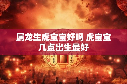 属龙生虎宝宝好吗 虎宝宝几点出生最好