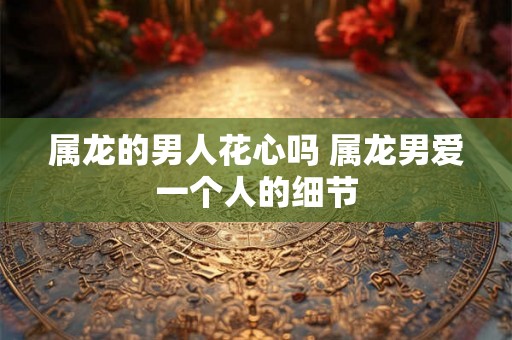 属龙的男人花心吗 属龙男爱一个人的细节 属龙的男人花心吗 属龙男爱一个人的细节