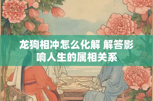 龙狗相冲怎么化解 解答影响人生的属相关系 龙狗相冲怎么化解 解答影响人生的属相关系