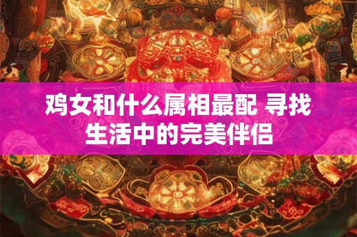 鸡女和什么属相最配 寻找生活中的完美伴侣 鸡女和什么属相最配 寻找生活中的完美伴侣