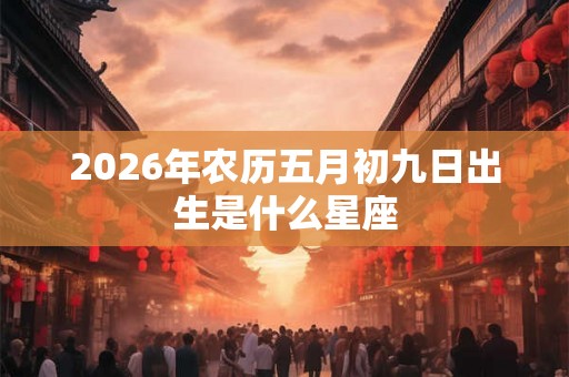 2026年农历五月初九日出生是什么星座 2026年农历五月初九日出生是什么星座