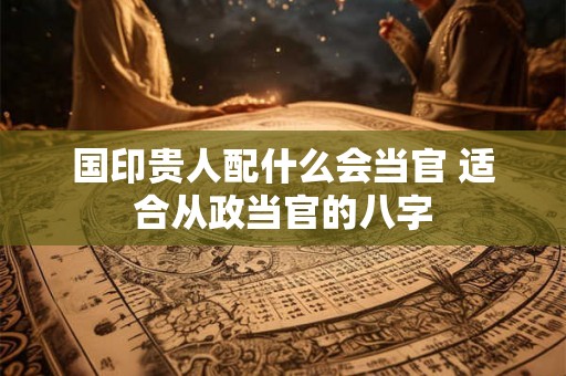 国印贵人配什么会当官 适合从政当官的八字 国印贵人配什么会当官 适合从政当官的八字