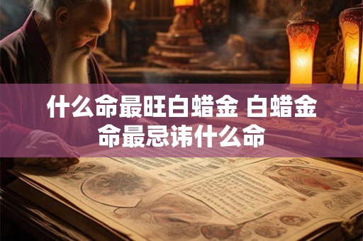 什么命最旺白蜡金 白蜡金命最忌讳什么命 什么命最旺白蜡金 白蜡金命最忌讳什么命