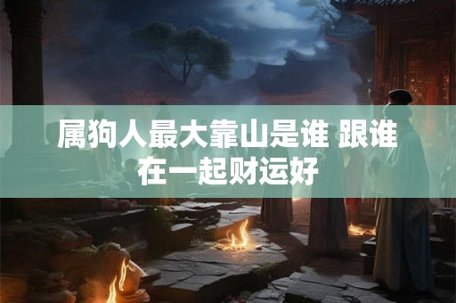 属狗人最大靠山是谁 跟谁在一起财运好 属狗人最大靠山是谁 跟谁在一起财运好