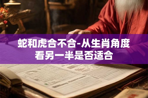 蛇和虎合不合-从生肖角度看另一半是否适合