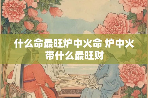 什么命最旺炉中火命 炉中火带什么最旺财
