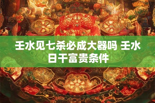 壬水见七杀必成大器吗 壬水日干富贵条件 壬水见七杀必成大器吗 壬水日干富贵条件