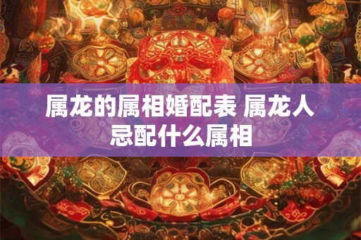 属龙的属相婚配表 属龙人忌配什么属相 属龙的属相婚配表 属龙人忌配什么属相