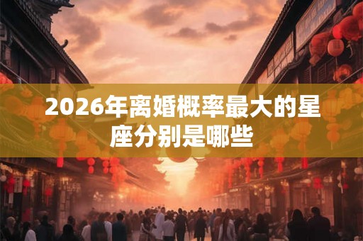 2026年离婚概率最大的星座分别是哪些 2026年离婚概率最大的星座分别是哪些