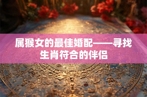 属猴女的最佳婚配——寻找生肖符合的伴侣 属猴女的最佳婚配——寻找生肖符合的伴侣
