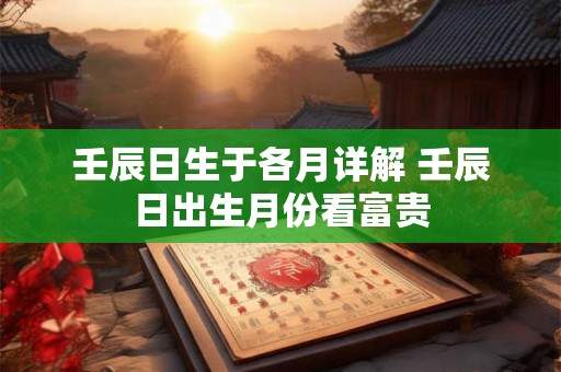 壬辰日生于各月详解 壬辰日出生月份看富贵 壬辰日生于各月详解 壬辰日出生月份看富贵