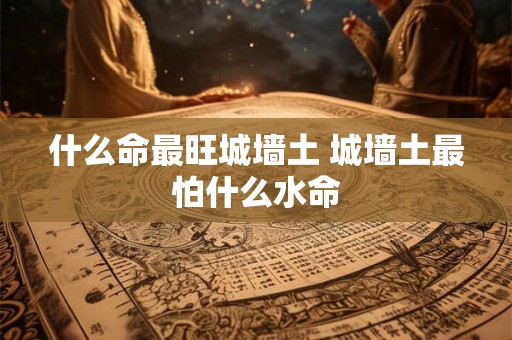 什么命最旺城墙土 城墙土最怕什么水命 什么命最旺城墙土 城墙土最怕什么水命
