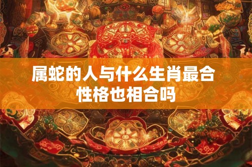 属蛇的人与什么生肖最合 性格也相合吗 属蛇的人与什么生肖最合 性格也相合吗