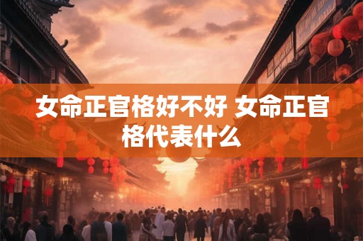 女命正官格好不好 女命正官格代表什么 女命正官格好不好 女命正官格代表什么