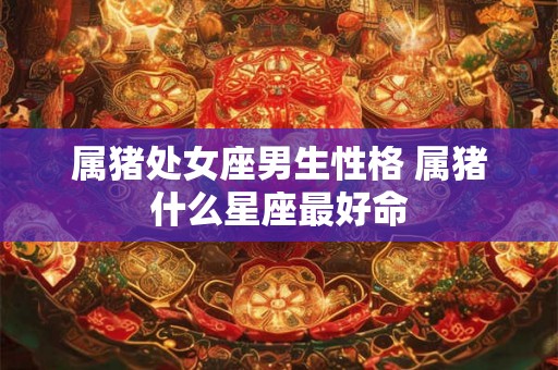 属猪处女座男生性格 属猪什么星座最好命 属猪处女座男生性格 属猪什么星座最好命
