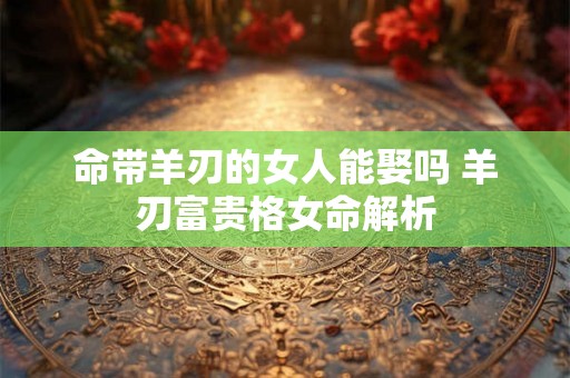 命带羊刃的女人能娶吗 羊刃富贵格女命解析 命带羊刃的女人能娶吗 羊刃富贵格女命解析