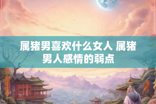 属猪男喜欢什么女人 属猪男人感情的弱点 属猪男喜欢什么女人 属猪男人感情的弱点