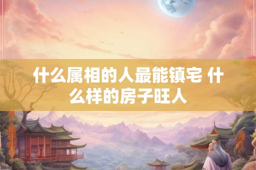 什么属相的人最能镇宅 什么样的房子旺人