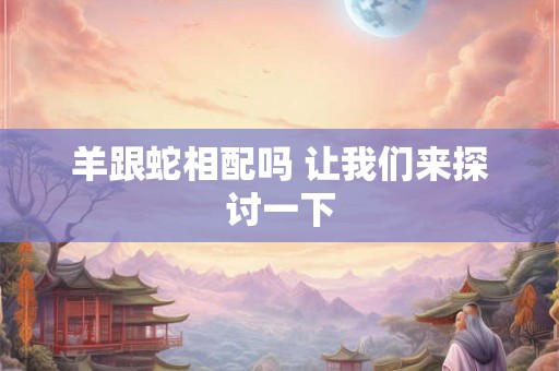 羊跟蛇相配吗 让我们来探讨一下