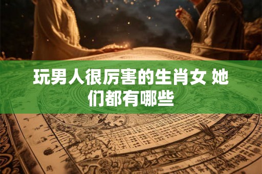 玩男人很厉害的生肖女 她们都有哪些