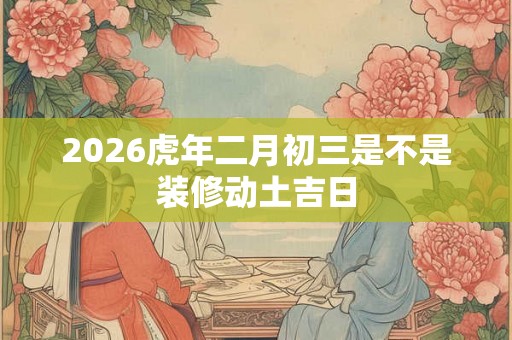 2026虎年二月初三是不是装修动土吉日