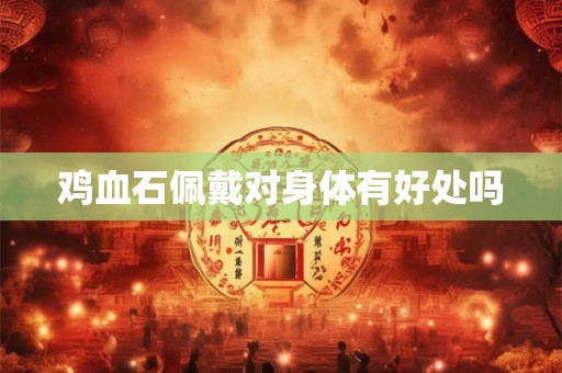 鸡血石佩戴对身体有好处吗