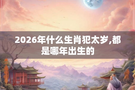 2026年什么生肖犯太岁,都是哪年出生的 2026年什么生肖犯太岁,都是哪年出生的