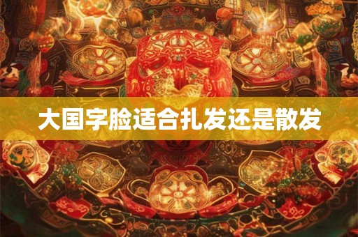 大国字脸适合扎发还是散发