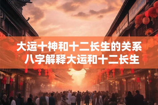 大运十神和十二长生的关系  八字解释大运和十二长生的奥秘