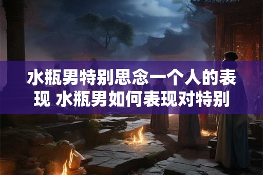 水瓶男特别思念一个人的表现 水瓶男如何表现对特别思念一个人