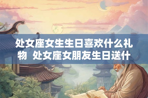 处女座女生生日喜欢什么礼物  处女座女朋友生日送什么礼物好