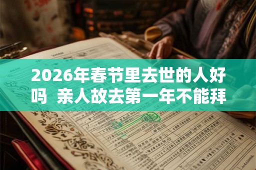 2026年春节里去世的人好吗 亲人故去第一年不能拜年吗 2026年春节里去世的人好吗 亲人故去第一年不能拜年吗