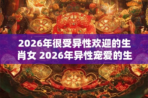 2026年很受异性欢迎的生肖女 2026年异性宠爱的生肖女