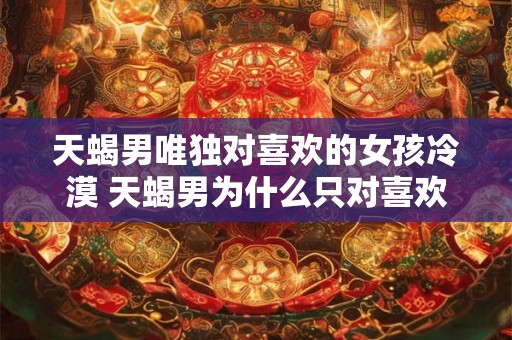 天蝎男唯独对喜欢的女孩冷漠 天蝎男为什么只对喜欢的女孩冷漠