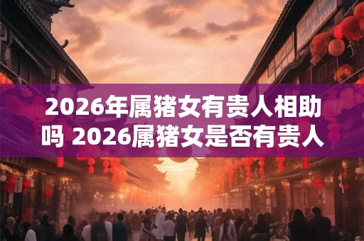 2026年属猪女有贵人相助吗 2026属猪女是否有贵人相助