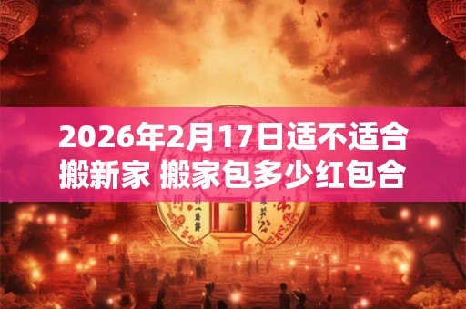 2026年2月17日适不适合搬新家 搬家包多少红包合适