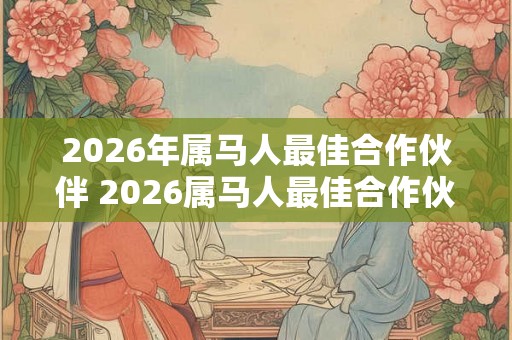 2026年属马人最佳合作伙伴 2026属马人最佳合作伙伴是谁