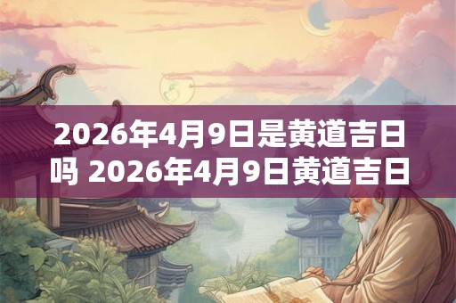 2026年4月9日是黄道吉日吗 2026年4月9日黄道吉日吗