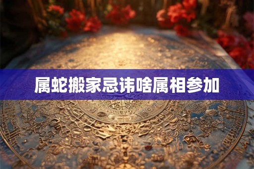 属蛇搬家忌讳啥属相参加