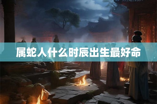 属蛇人什么时辰出生最好命