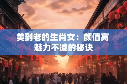 美到老的生肖女：颜值高 魅力不减的秘诀