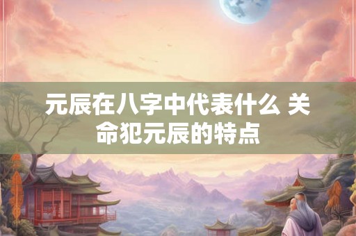 元辰在八字中代表什么 关命犯元辰的特点