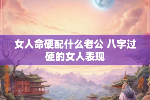 女人命硬配什么老公 八字过硬的女人表现